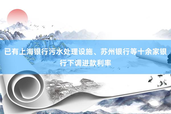 已有上海银行污水处理设施、苏州银行等十余家银行下调进款利率