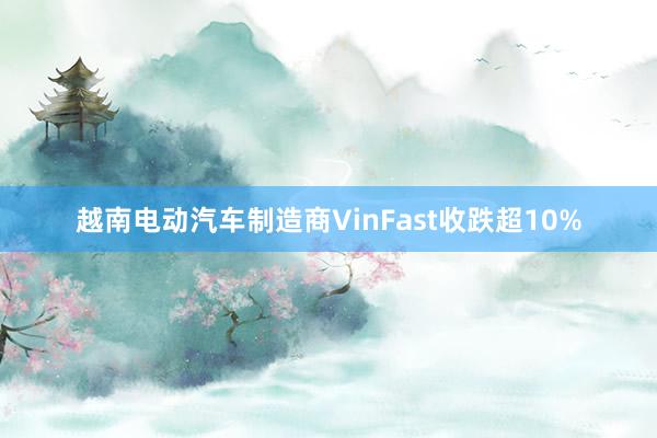 越南电动汽车制造商VinFast收跌超10%