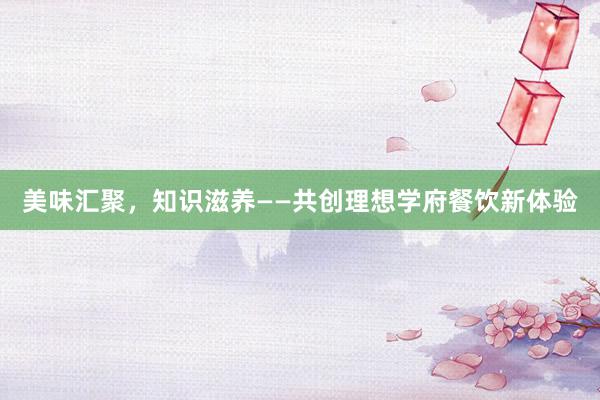 美味汇聚，知识滋养——共创理想学府餐饮新体验