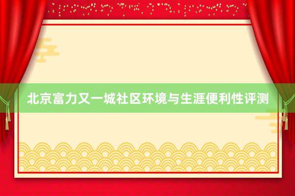 北京富力又一城社区环境与生涯便利性评测